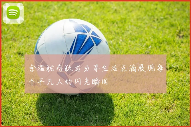 余温犹存狄龙分享生活点滴展现每个平凡人的闪光瞬间