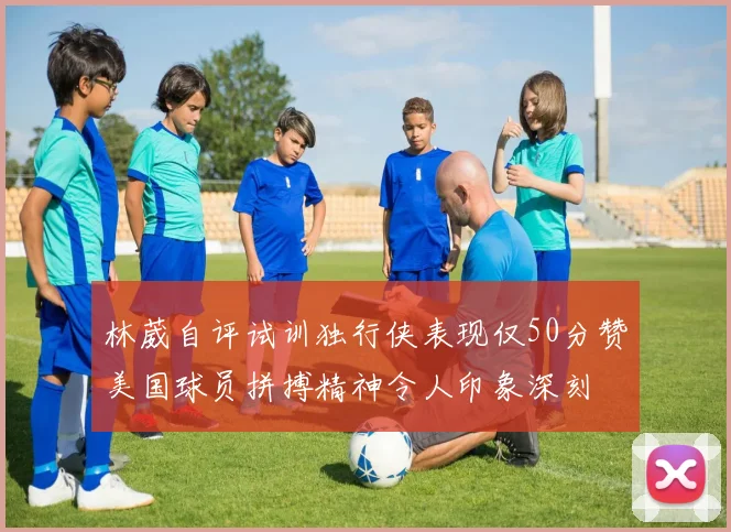 林葳自评试训独行侠表现仅50分赞美国球员拼搏精神令人印象深刻