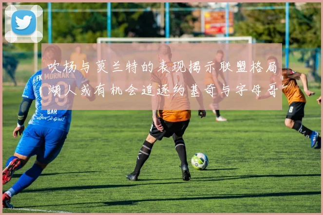 吹杨与莫兰特的表现揭示联盟格局湖人或有机会追逐约基奇与字母哥