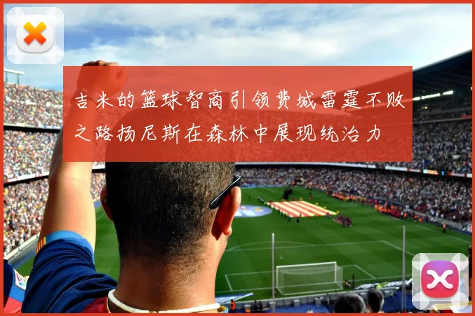 吉米的篮球智商引领费城雷霆不败之路扬尼斯在森林中展现统治力
