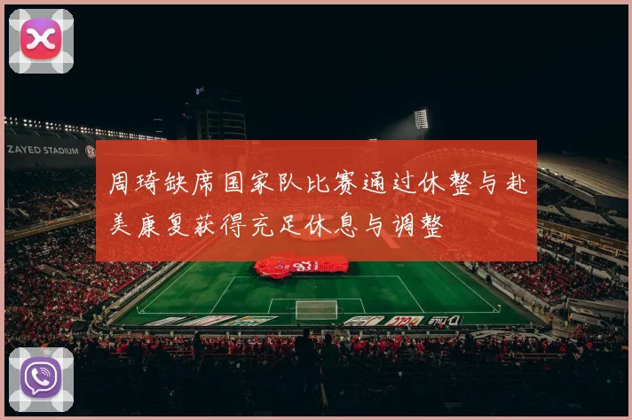周琦缺席国家队比赛通过休整与赴美康复获得充足休息与调整