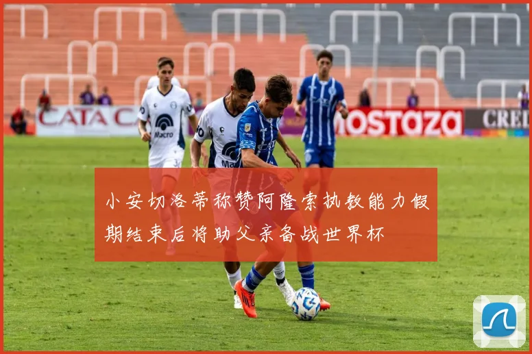 小安切洛蒂称赞阿隆索执教能力假期结束后将助父亲备战世界杯