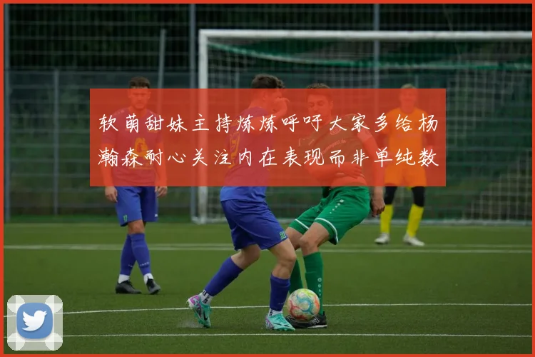 软萌甜妹主持炼炼呼吁大家多给杨瀚森耐心关注内在表现而非单纯数据
