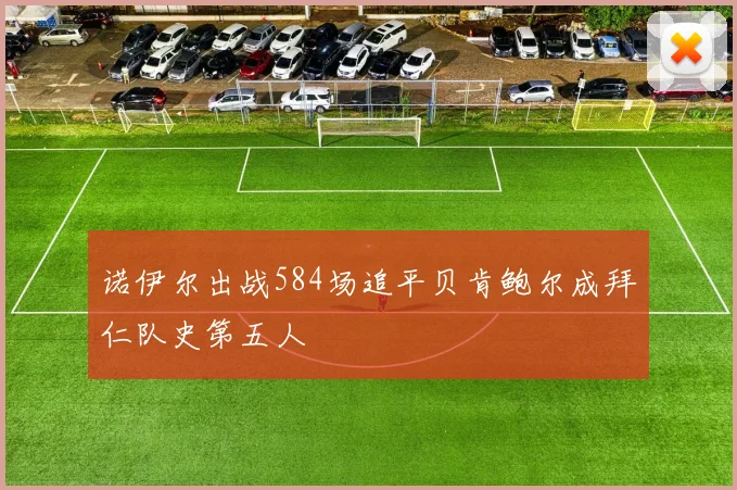 诺伊尔出战584场追平贝肯鲍尔成拜仁队史第五人