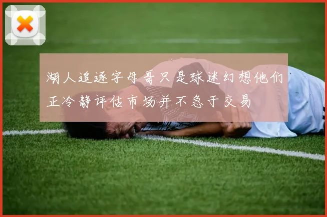湖人追逐字母哥只是球迷幻想他们正冷静评估市场并不急于交易
