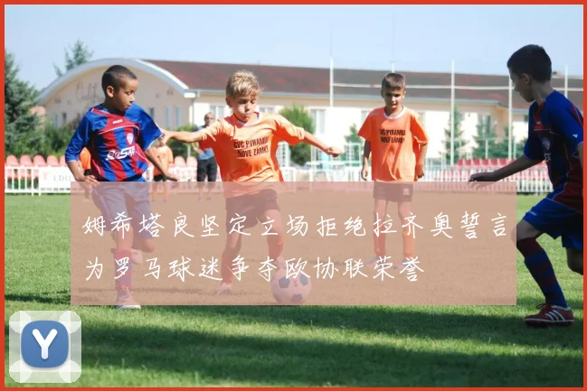 姆希塔良坚定立场拒绝拉齐奥誓言为罗马球迷争夺欧协联荣誉