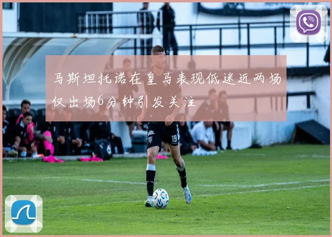 马斯坦托诺在皇马表现低迷近两场仅出场6分钟引发关注
