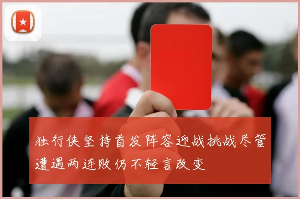 独行侠坚持首发阵容迎战挑战尽管遭遇两连败仍不轻言改变