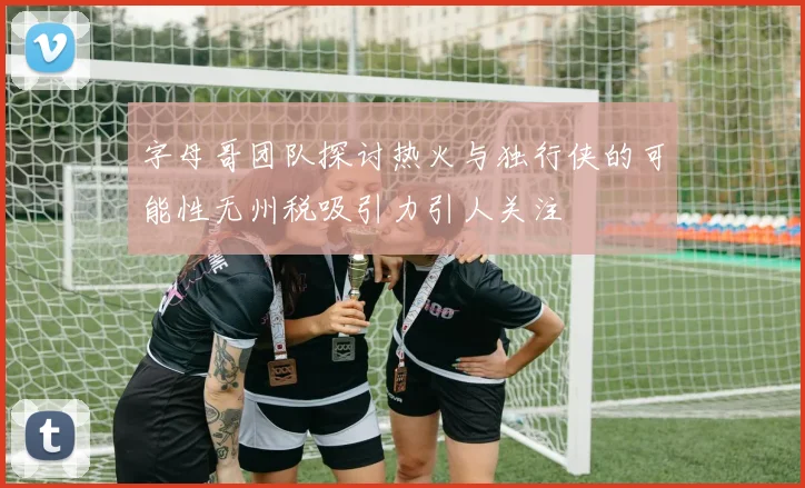 字母哥团队探讨热火与独行侠的可能性无州税吸引力引人关注