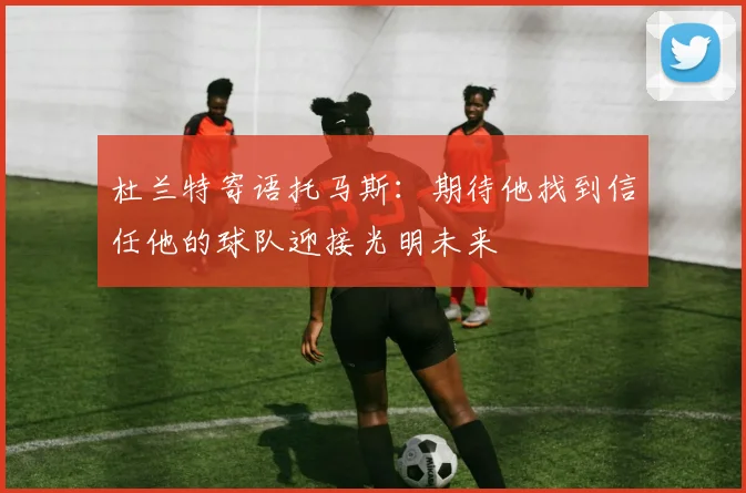 杜兰特寄语托马斯：期待他找到信任他的球队迎接光明未来