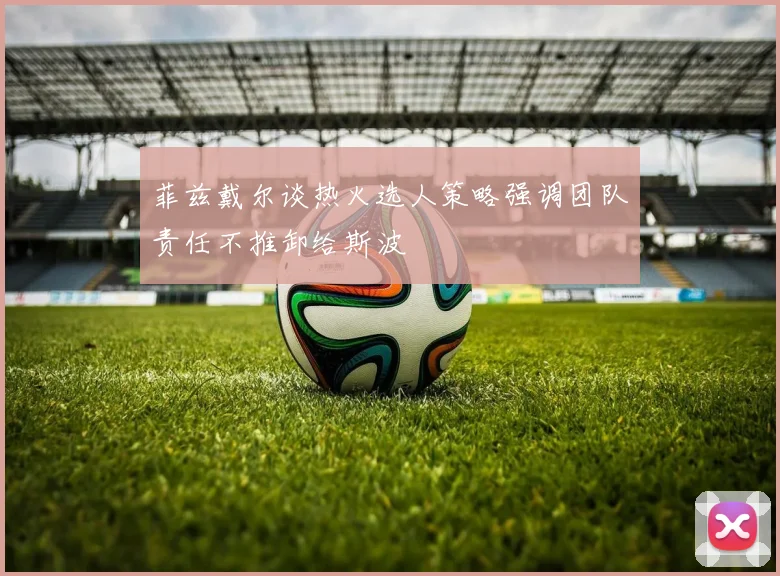 菲兹戴尔谈热火选人策略强调团队责任不推卸给斯波