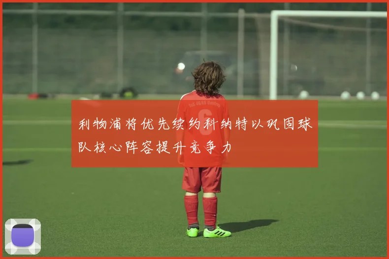利物浦将优先续约科纳特以巩固球队核心阵容提升竞争力