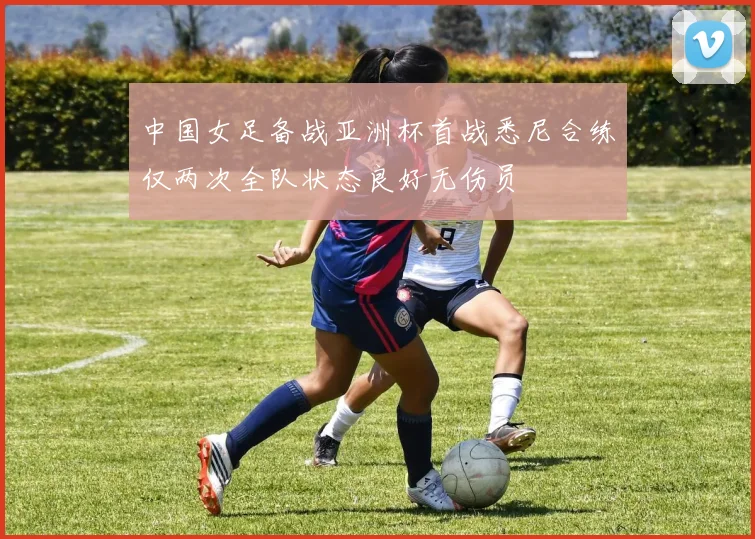 中国女足备战亚洲杯首战悉尼合练仅两次全队状态良好无伤员