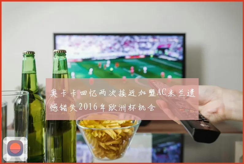 奥卡卡回忆两次接近加盟AC米兰遗憾错失2016年欧洲杯机会