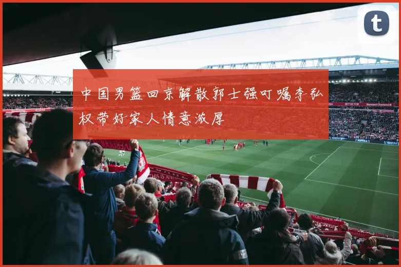 中国男篮回京解散郭士强叮嘱李弘权带好家人情意浓厚