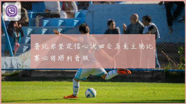 普比尔坚定信心次回合马竞主场比赛必将顺利晋级