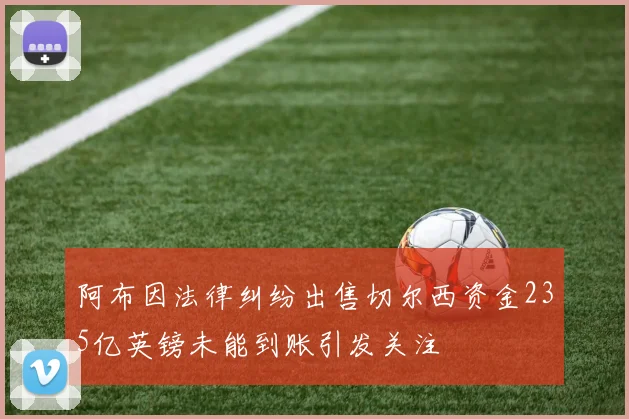 阿布因法律纠纷出售切尔西资金235亿英镑未能到账引发关注