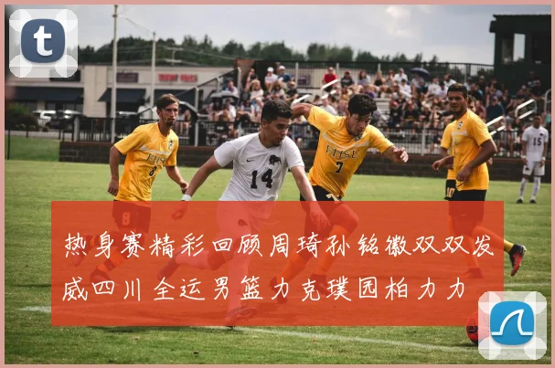 热身赛精彩回顾周琦孙铭徽双双发威四川全运男篮力克璞园柏力力