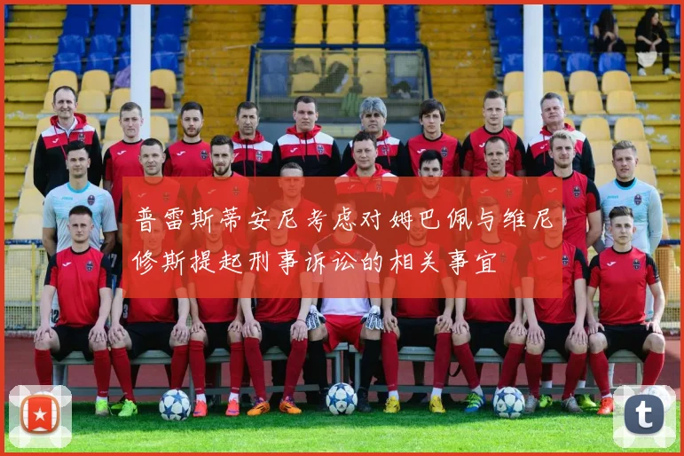 普雷斯蒂安尼考虑对姆巴佩与维尼修斯提起刑事诉讼的相关事宜