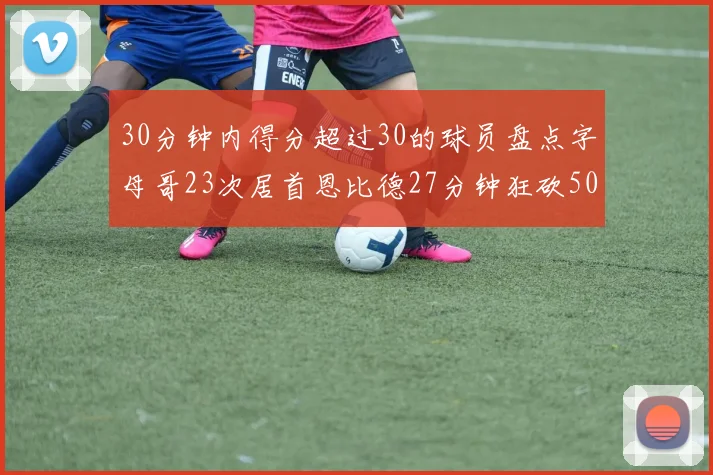 30分钟内得分超过30的球员盘点字母哥23次居首恩比德27分钟狂砍50分