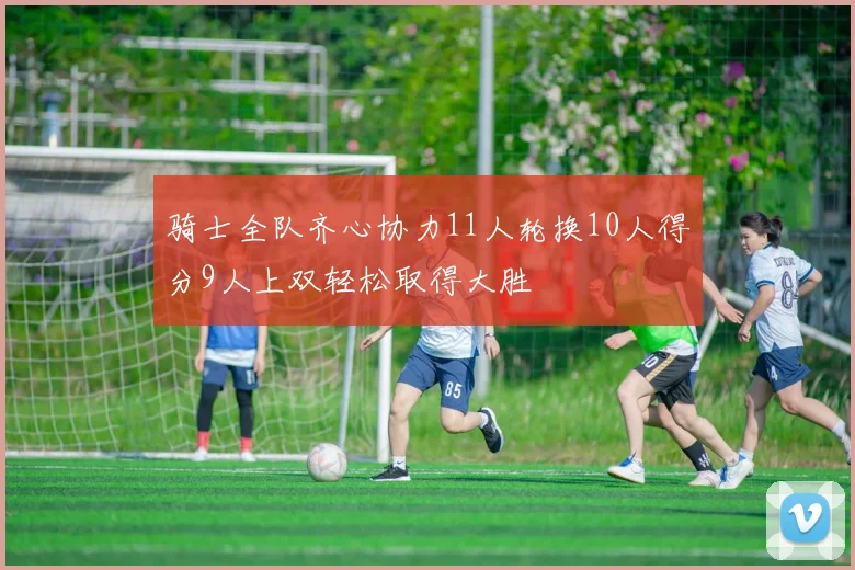 骑士全队齐心协力11人轮换10人得分9人上双轻松取得大胜